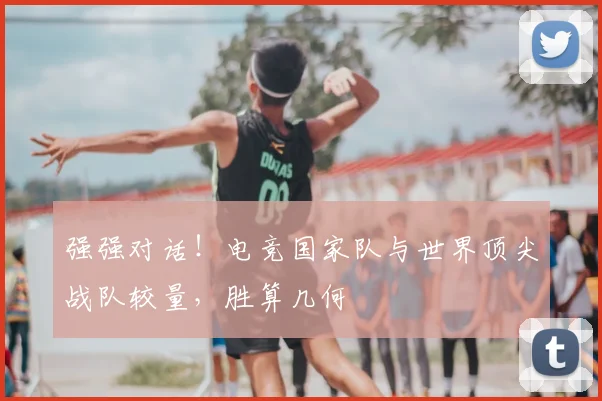 强强对话！电竞国家队与世界顶尖战队较量，胜算几何