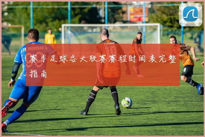 赛季足球各大联赛赛程时间表完整指南