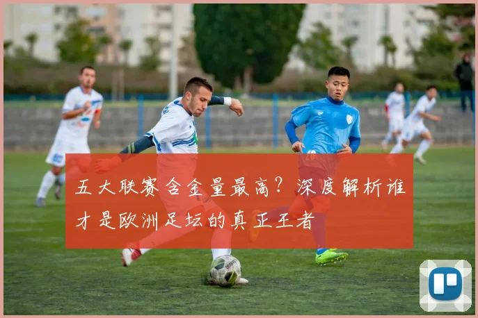 五大联赛含金量最高？深度解析谁才是欧洲足坛的真正王者